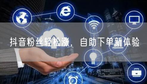 抖音粉丝轻松涨,自助下单新体验
