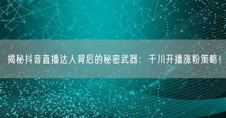 揭秘抖音直播达人背后的秘密武器：千川开播涨粉策略！