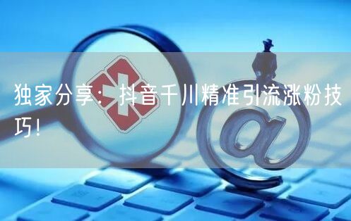 独家分享：抖音千川精准引流涨粉技巧！