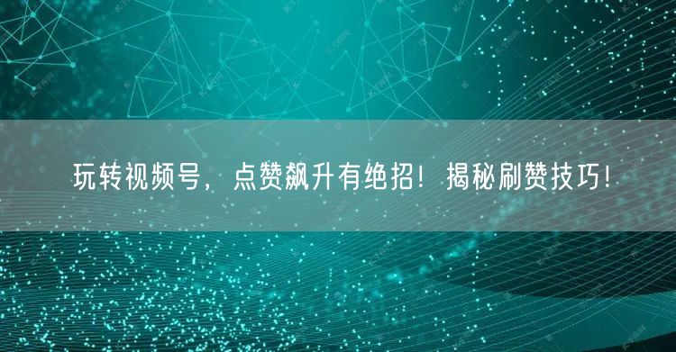 玩转视频号，点赞飙升有绝招！揭秘刷赞技巧！