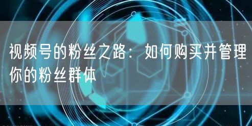 视频号的粉丝之路：如何购买并管理你的粉丝群体