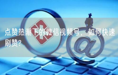 点赞热潮下的微信视频号，如何快速刷赞?