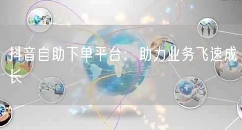 抖音自助下单平台：助力业务飞速成长