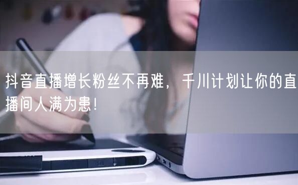抖音直播增长粉丝不再难，千川计划让你的直播间人满为患！