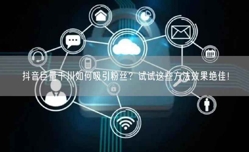 抖音巨量千川如何吸引粉丝？试试这些方法效果绝佳！