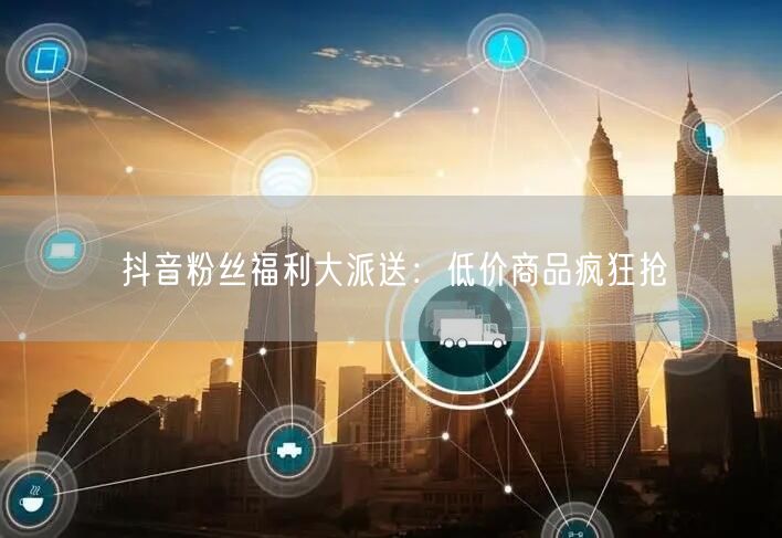 抖音粉丝福利大派送：低价商品疯狂抢