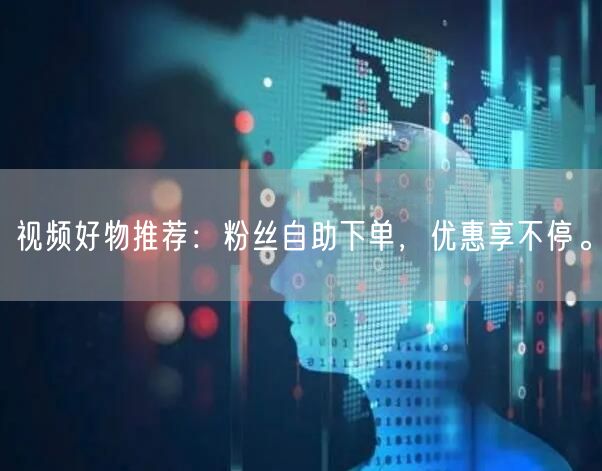 视频好物推荐：粉丝自助下单，优惠享不停。