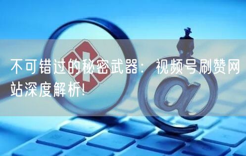 不可错过的秘密武器：视频号刷赞网站深度解析!