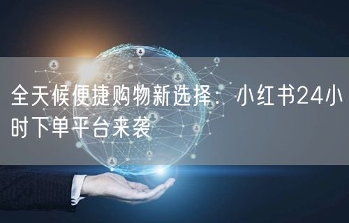全天候便捷购物新选择：小红书24小时下单平台来袭