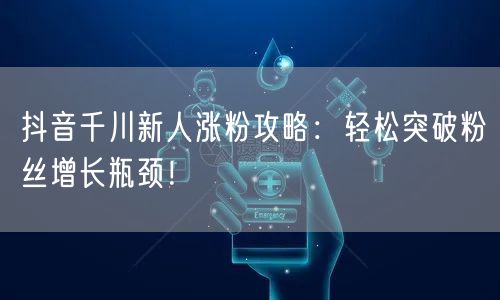 抖音千川新人涨粉攻略：轻松突破粉丝增长瓶颈！