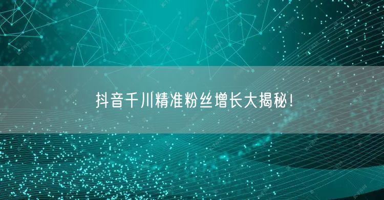 抖音千川精准粉丝增长大揭秘！