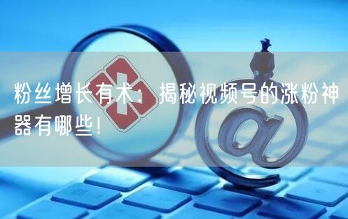 粉丝增长有术：揭秘视频号的涨粉神器有哪些！