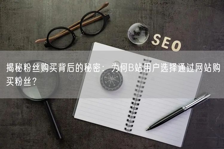 揭秘粉丝购买背后的秘密：为何B站用户选择通过网站购买粉丝？
