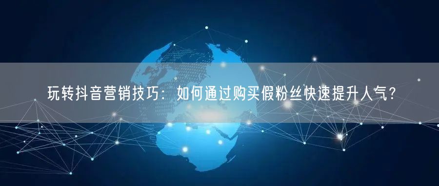 玩转抖音营销技巧：如何通过购买假粉丝快速提升人气？