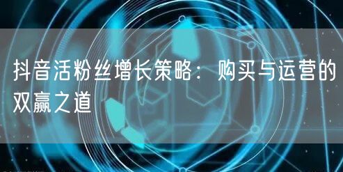抖音活粉丝增长策略：购买与运营的双赢之道