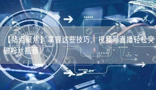 【热点聚焦】掌握这些技巧，视频号直播轻松突破粉丝瓶颈！