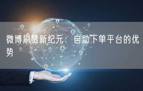 微博刷赞新纪元：自助下单平台的优势