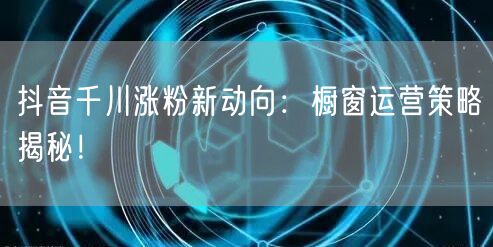 抖音千川涨粉新动向：橱窗运营策略揭秘！