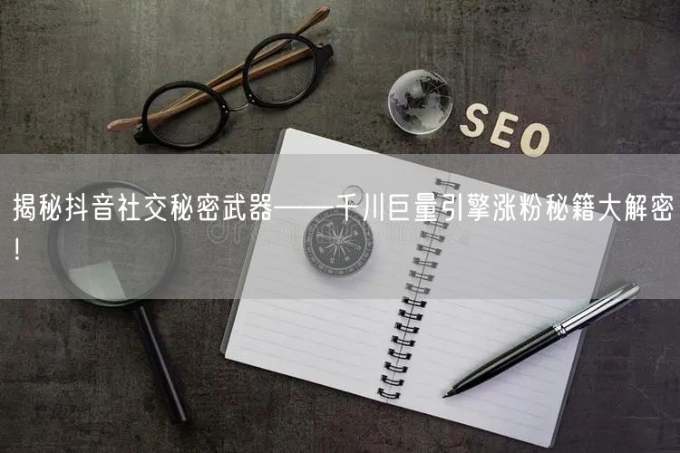 揭秘抖音社交秘密武器——千川巨量引擎涨粉秘籍大解密！