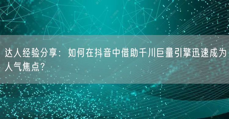 达人经验分享：如何在抖音中借助千川巨量引擎迅速成为人气焦点？