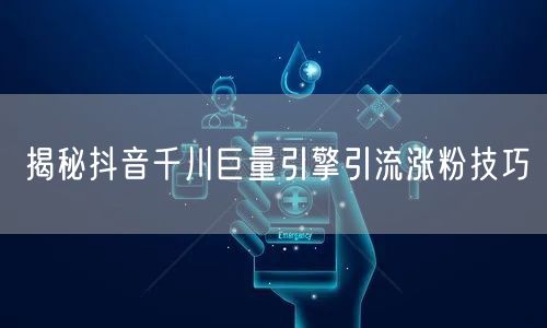 揭秘抖音千川巨量引擎引流涨粉技巧